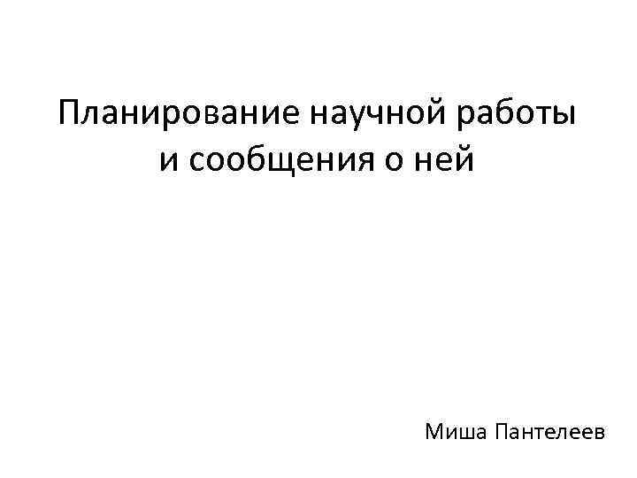 Планирование научной работы и сообщения о ней Миша Пантелеев 