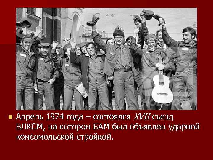 n Апрель 1974 года – состоялся XVII съезд ВЛКСМ, на котором БАМ был объявлен