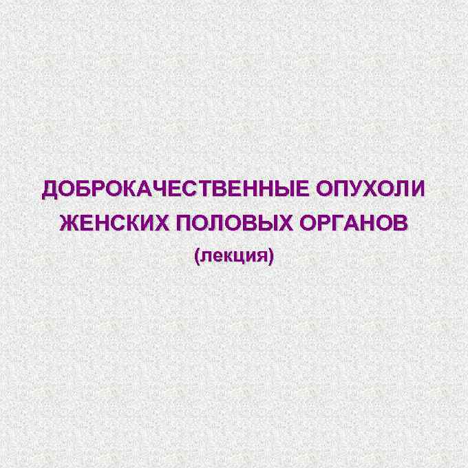 ДОБРОКАЧЕСТВЕННЫЕ ОПУХОЛИ ЖЕНСКИХ ПОЛОВЫХ ОРГАНОВ (лекция) 