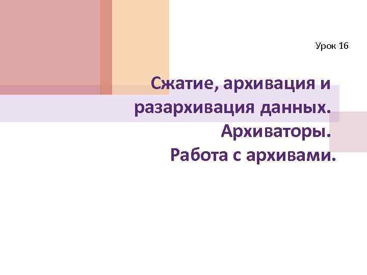 Урок 16 Сжатие, архивация и разархивация данных. Архиваторы. Работа с архивами. 