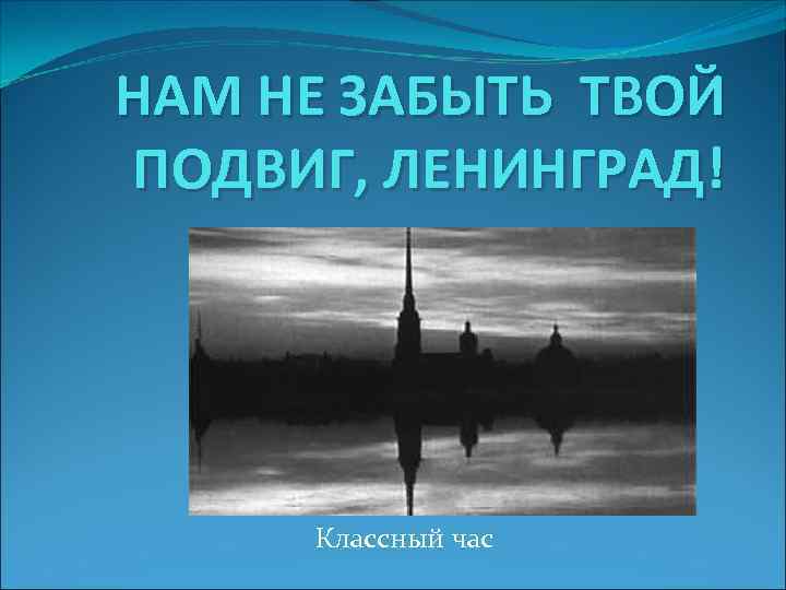 НАМ НЕ ЗАБЫТЬ ТВОЙ ПОДВИГ, ЛЕНИНГРАД! Классный час 