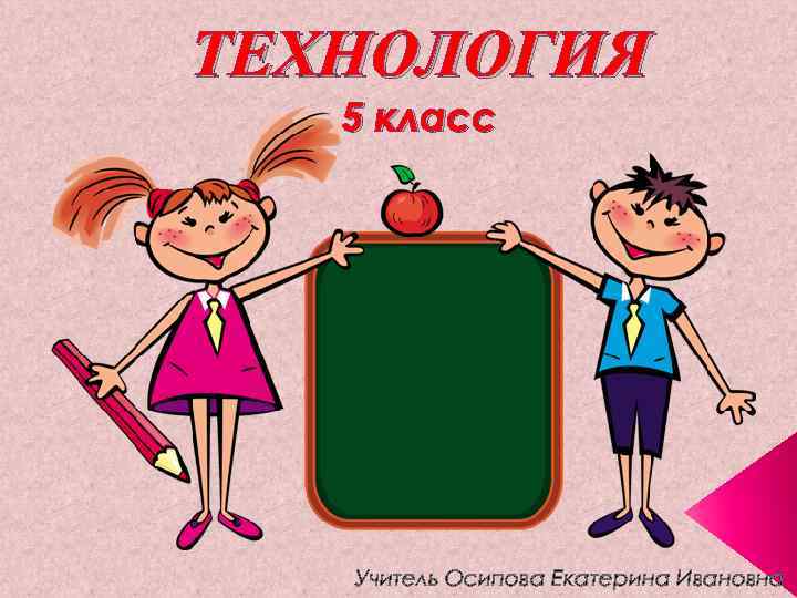 ТЕХНОЛОГИЯ 5 класс Учитель Осипова Екатерина Ивановна 