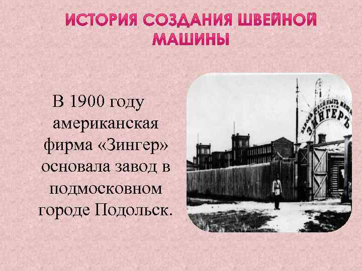 В 1900 году американская фирма «Зингер» основала завод в подмосковном городе Подольск. 