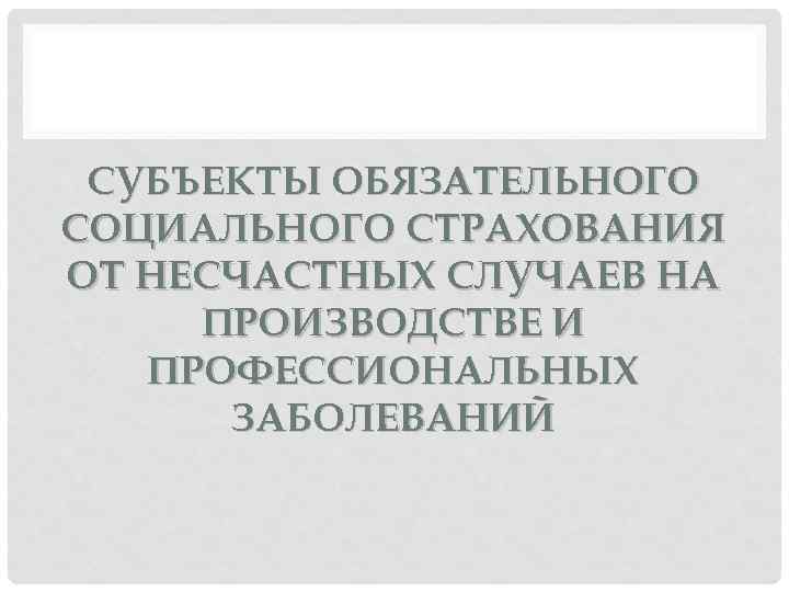 СУБЪЕКТЫ ОБЯЗАТЕЛЬНОГО СОЦИАЛЬНОГО СТРАХОВАНИЯ ОТ НЕСЧАСТНЫХ СЛУЧАЕВ НА ПРОИЗВОДСТВЕ И ПРОФЕССИОНАЛЬНЫХ ЗАБОЛЕВАНИЙ 