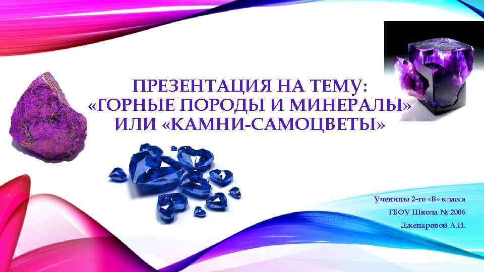 ПРЕЗЕНТАЦИЯ НА ТЕМУ: «ГОРНЫЕ ПОРОДЫ И МИНЕРАЛЫ» ИЛИ «КАМНИ-САМОЦВЕТЫ» Ученицы 2 -го «В» класса