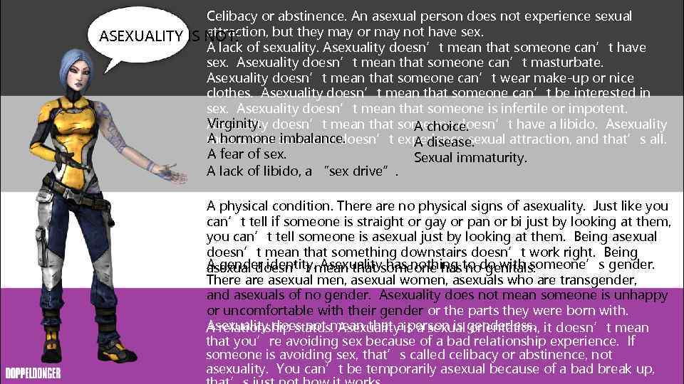 Celibacy or abstinence. An asexual person does not experience sexual attraction, but they may