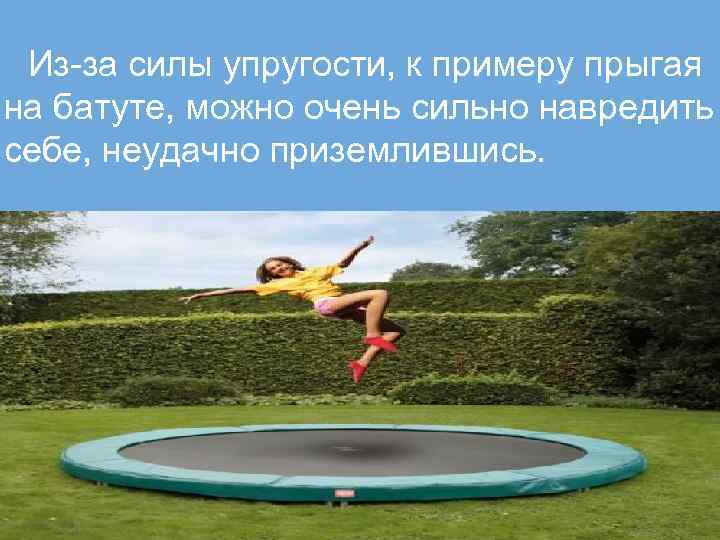 Из-за силы упругости, к примеру прыгая на батуте, можно очень сильно навредить себе, неудачно