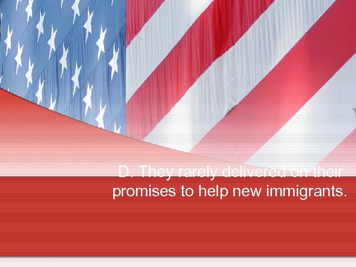 D. They rarely delivered on their promises to help new immigrants. 