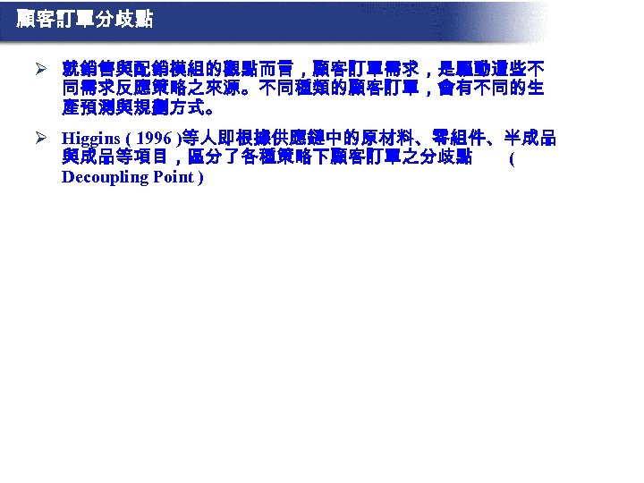 顧客訂單分歧點 Ø 就銷售與配銷模組的觀點而言，顧客訂單需求，是驅動這些不 同需求反應策略之來源。不同種類的顧客訂單，會有不同的生 產預測與規劃方式。 Ø Higgins ( 1996 )等人即根據供應鏈中的原材料、零組件、半成品 與成品等項目，區分了各種策略下顧客訂單之分歧點 ( Decoupling Point