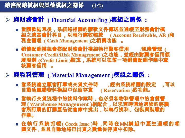 銷售配銷模組與其他模組之關係 (1/2) Ø 與財務會計 ( Financial Accounting )模組之關係 : n 當請款結束後，系統將相關的請款文件傳送並過帳至財務會計模 組之適當會計科目，以執行應收帳款 ( Account