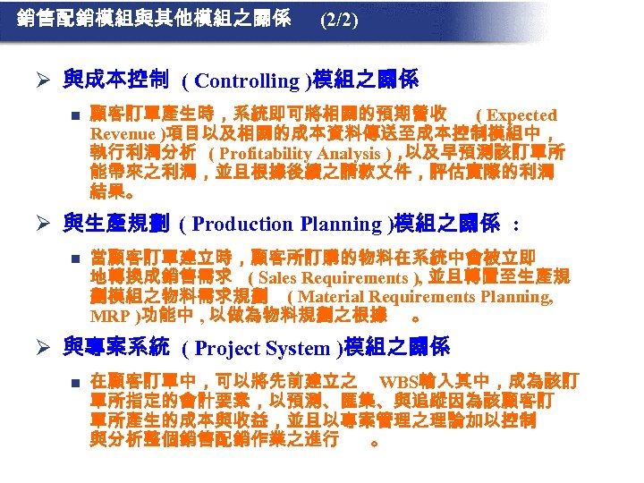 銷售配銷模組與其他模組之關係 (2/2) Ø 與成本控制 ( Controlling )模組之關係 n 顧客訂單產生時，系統即可將相關的預期營收 ( Expected Revenue )項目以及相關的成本資料傳送至成本控制模組中， 執行利潤分析