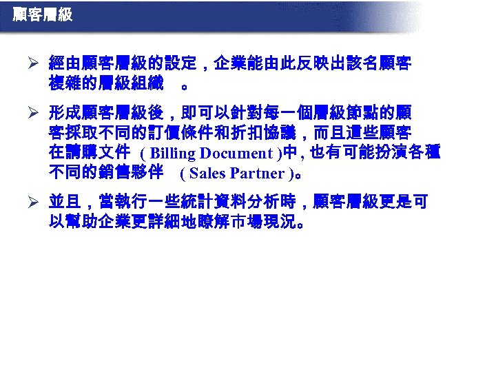 顧客層級 Ø 經由顧客層級的設定，企業能由此反映出該名顧客 複雜的層級組織 。 Ø 形成顧客層級後，即可以針對每一個層級節點的顧 客採取不同的訂價條件和折扣協議，而且這些顧客 在請購文件 ( Billing Document )中 ,