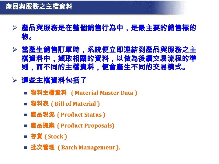 產品與服務之主檔資料 Ø 產品與服務是在整個銷售行為中，是最主要的銷售標的 物。 Ø 當產生銷售訂單時，系統便立即連結到產品與服務之主 檔資料中，擷取相關的資料，以做為後續交易流程的準 則，而不同的主檔資料，便會產生不同的交易模式。 Ø 這些主檔資料包括了 n 物料主檔資料 ( Material