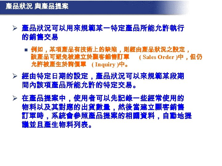 產品狀況 與產品提案 Ø 產品狀況可以用來規範某一特定產品所能允許執行 的銷售交易 n 例如，某項產品有技術上的缺陷，則經由產品狀況之設定， 該產品可避免被建立於顧客銷售訂單 ( Sales Order )中，但仍 允許被產生於詢價單 (
