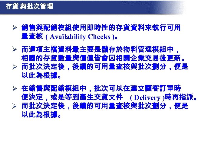 存貨 與批次管理 Ø 銷售與配銷模組使用即時性的存貨資料來執行可用 量查核 ( Availability Checks )。 Ø 而這項主檔資料最主要是儲存於物料管理模組中， 相關的存貨數量與價值皆會因相關企業交易後更新。 Ø 而批次決定後，後續的可用量查核與批次劃分，便是