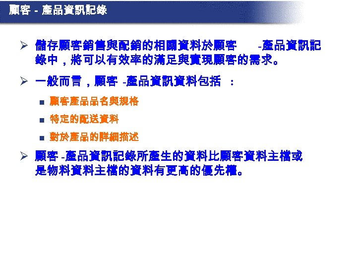 顧客－產品資訊記錄 Ø 儲存顧客銷售與配銷的相關資料於顧客 -產品資訊記 錄中，將可以有效率的滿足與實現顧客的需求。 Ø 一般而言，顧客 -產品資訊資料包括 : n 顧客產品品名與規格 n 特定的配送資料 n