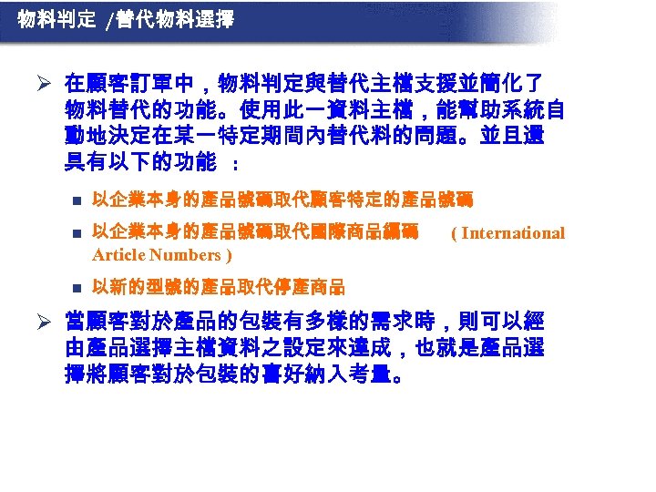 物料判定 /替代物料選擇 Ø 在顧客訂單中，物料判定與替代主檔支援並簡化了 物料替代的功能。使用此一資料主檔，能幫助系統自 動地決定在某一特定期間內替代料的問題。並且還 具有以下的功能 : n 以企業本身的產品號碼取代顧客特定的產品號碼 n 以企業本身的產品號碼取代國際商品編碼 Article Numbers