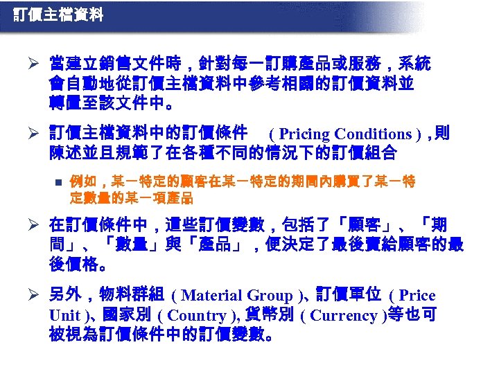 訂價主檔資料 Ø 當建立銷售文件時，針對每一訂購產品或服務，系統 會自動地從訂價主檔資料中參考相關的訂價資料並 轉置至該文件中。 Ø 訂價主檔資料中的訂價條件 ( Pricing Conditions )， 則 陳述並且規範了在各種不同的情況下的訂價組合 n