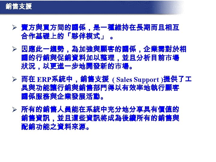 銷售支援 Ø 賣方與買方間的關係，是一種維持在長期而且相互 合作基礎上的「夥伴模式」 。 Ø 因應此一趨勢，為加強與顧客的關係，企業需對於相 關的行銷與促銷資料加以整理，並且分析目前市場 狀況，以更進一步地開發新的市場。 Ø 而在 ERP系統中，銷售支援 ( Sales