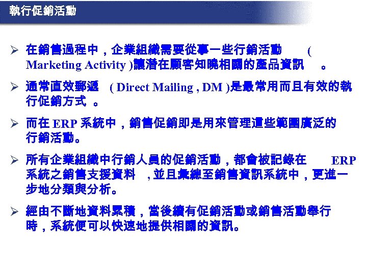執行促銷活動 Ø 在銷售過程中，企業組織需要從事一些行銷活動 ( Marketing Activity )讓潛在顧客知曉相關的產品資訊 。 Ø 通常直效郵遞 ( Direct Mailing ,