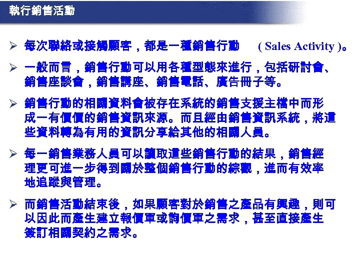 執行銷售活動 Ø 每次聯絡或接觸顧客，都是一種銷售行動 ( Sales Activity )。 Ø 一般而言，銷售行動可以用各種型態來進行，包括研討會、 銷售座談會，銷售講座、銷售電話、廣告冊子等。 Ø 銷售行動的相關資料會被存在系統的銷售支援主檔中而形 成一有價價的銷售資訊來源。而且經由銷售資訊系統，將這 些資料轉為有用的資訊分享給其他的相關人員。