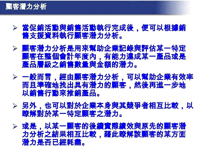 顧客潛力分析 Ø 當促銷活動與銷售活動執行完成後，便可以根據銷 售支援資料執行顧客潛力分析。 Ø 顧客潛力分析是用來幫助企業記錄與評估某一特定 顧客在整個會計年度內，有能力達成某一產品或是 產品層級之銷售數量與金額的潛力。 Ø 一般而言，經由顧客潛力分析，可以幫助企業有效率 而且準確地找出具有潛力的顧客，然後再進一步地 以銷售行動來推銷產品。 Ø 另外，也可以對於企業本身與其競爭者相互比較，以