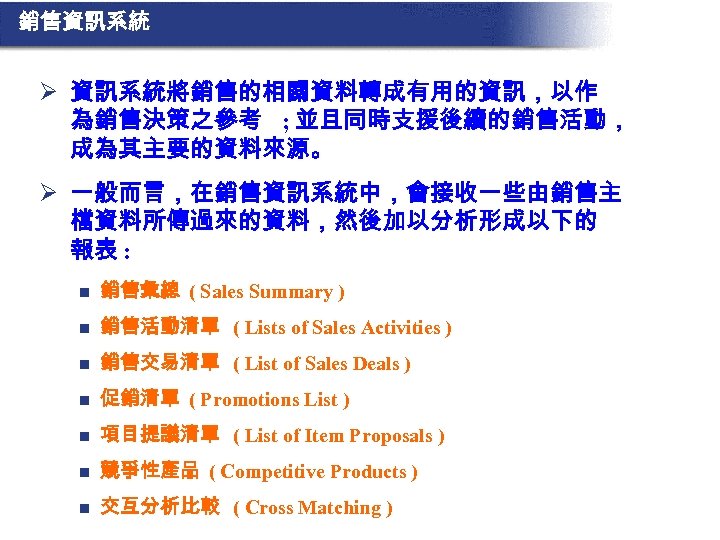 銷售資訊系統 Ø 資訊系統將銷售的相關資料轉成有用的資訊，以作 為銷售決策之參考 ; 並且同時支援後續的銷售活動， 成為其主要的資料來源。 Ø 一般而言，在銷售資訊系統中，會接收一些由銷售主 檔資料所傳過來的資料，然後加以分析形成以下的 報表 : n 銷售彙總
