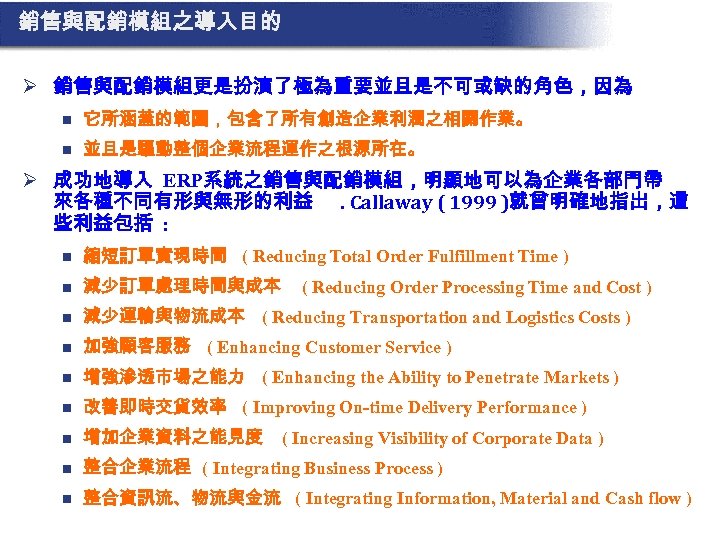 銷售與配銷模組之導入目的 Ø 銷售與配銷模組更是扮演了極為重要並且是不可或缺的角色，因為 n 它所涵蓋的範圍，包含了所有創造企業利潤之相關作業。 n 並且是驅動整個企業流程運作之根源所在。 Ø 成功地導入 ERP系統之銷售與配銷模組，明顯地可以為企業各部門帶 來各種不同有形與無形的利益. Callaway ( 1999