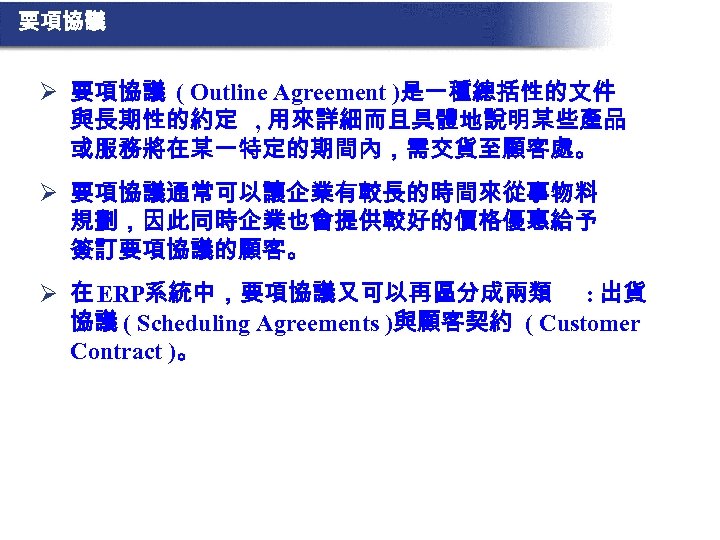 要項協議 Ø 要項協議 ( Outline Agreement )是一種總括性的文件 與長期性的約定 , 用來詳細而且具體地說明某些產品 或服務將在某一特定的期間內，需交貨至顧客處。 Ø 要項協議通常可以讓企業有較長的時間來從事物料 規劃，因此同時企業也會提供較好的價格優惠給予