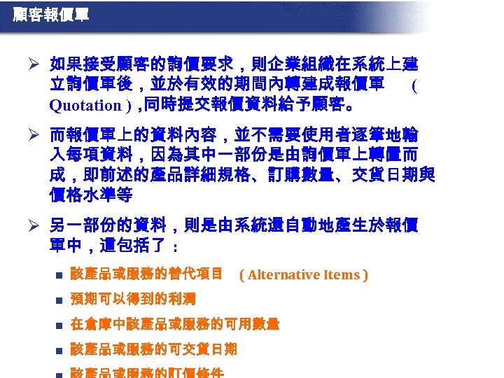 顧客報價單 Ø 如果接受顧客的詢價要求，則企業組織在系統上建 立詢價單後，並於有效的期間內轉建成報價單 ( Quotation )， 同時提交報價資料給予顧客。 Ø 而報價單上的資料內容，並不需要使用者逐筆地輸 入每項資料，因為其中一部份是由詢價單上轉置而 成，即前述的產品詳細規格、訂購數量、交貨日期與 價格水準等 Ø