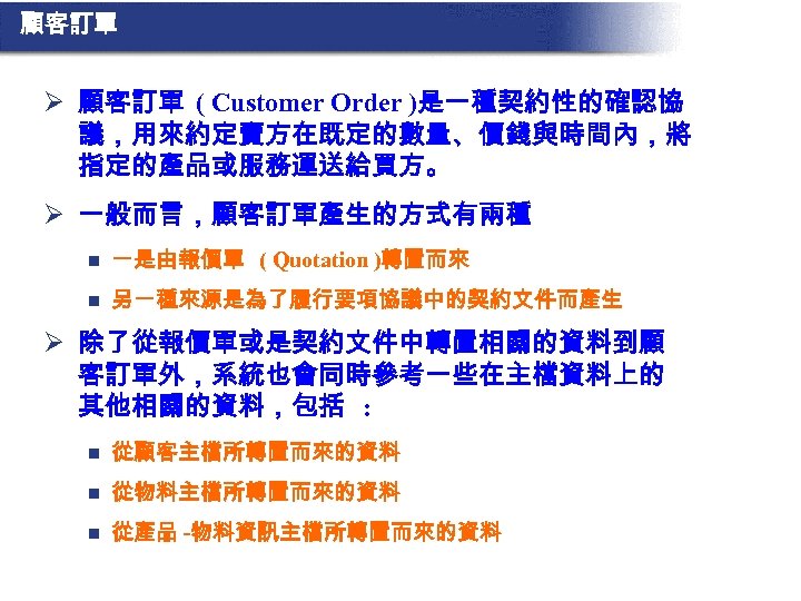 顧客訂單 Ø 顧客訂單 ( Customer Order )是一種契約性的確認協 議，用來約定賣方在既定的數量、價錢與時間內，將 指定的產品或服務運送給買方。 Ø 一般而言，顧客訂單產生的方式有兩種 n 一是由報價單 (
