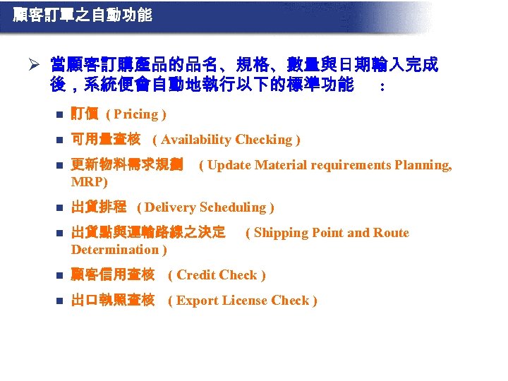 顧客訂單之自動功能 Ø 當顧客訂購產品的品名、規格、數量與日期輸入完成 後，系統便會自動地執行以下的標準功能 : n 訂價 ( Pricing ) n 可用量查核 ( Availability