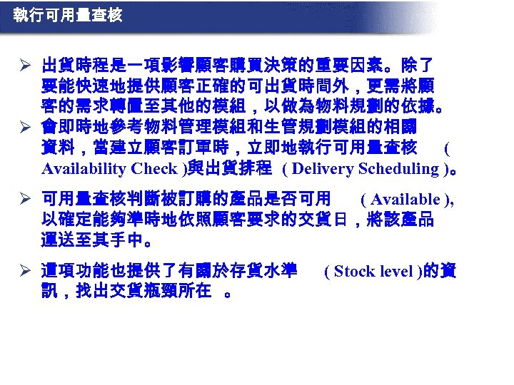 執行可用量查核 Ø 出貨時程是一項影響顧客購買決策的重要因素。除了 要能快速地提供顧客正確的可出貨時間外，更需將顧 客的需求轉置至其他的模組，以做為物料規劃的依據。 Ø 會即時地參考物料管理模組和生管規劃模組的相關 資料，當建立顧客訂單時，立即地執行可用量查核 ( Availability Check )與出貨排程 ( Delivery