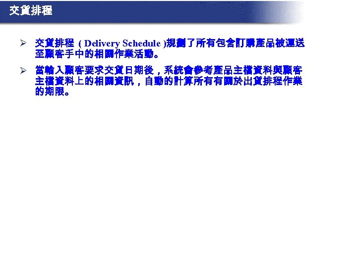 交貨排程 Ø 交貨排程 ( Delivery Schedule )規劃了所有包含訂購產品被運送 至顧客手中的相關作業活動。 Ø 當輸入顧客要求交貨日期後，系統會參考產品主檔資料與顧客 主檔資料上的相關資訊，自動的計算所有有關於出貨排程作業 的期限。 
