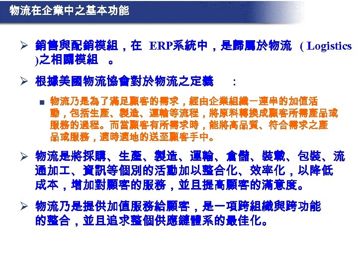 物流在企業中之基本功能 Ø 銷售與配銷模組，在 ERP系統中，是歸屬於物流 ( Logistics )之相關模組 。 Ø 根據美國物流協會對於物流之定義 n : 物流乃是為了滿足顧客的需求，經由企業組織一連串的加值活 動，包括生產、製造、運輸等流程，將原料轉換成顧客所需產品或