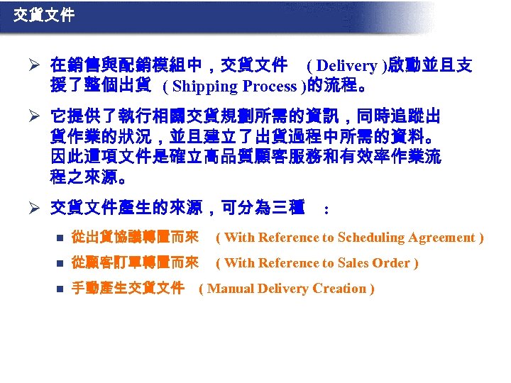 交貨文件 Ø 在銷售與配銷模組中，交貨文件 ( Delivery )啟動並且支 援了整個出貨 ( Shipping Process )的流程。 Ø 它提供了執行相關交貨規劃所需的資訊，同時追蹤出 貨作業的狀況，並且建立了出貨過程中所需的資料。