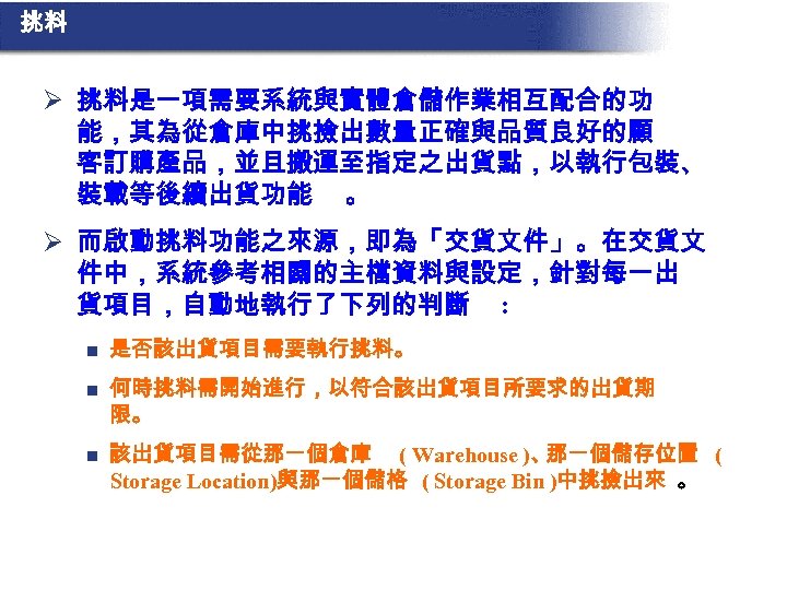 挑料 Ø 挑料是一項需要系統與實體倉儲作業相互配合的功 能，其為從倉庫中挑撿出數量正確與品質良好的顧 客訂購產品，並且搬運至指定之出貨點，以執行包裝、 裝載等後續出貨功能 。 Ø 而啟動挑料功能之來源，即為「交貨文件」。在交貨文 件中，系統參考相關的主檔資料與設定，針對每一出 貨項目，自動地執行了下列的判斷 : n 是否該出貨項目需要執行挑料。
