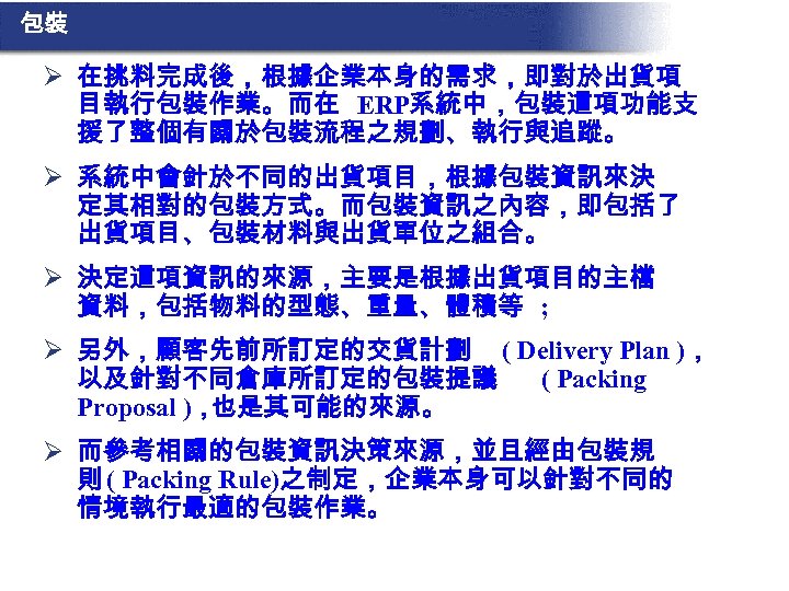 包裝 Ø 在挑料完成後，根據企業本身的需求，即對於出貨項 目執行包裝作業。而在 ERP系統中，包裝這項功能支 援了整個有關於包裝流程之規劃、執行與追蹤。 Ø 系統中會針於不同的出貨項目，根據包裝資訊來決 定其相對的包裝方式。而包裝資訊之內容，即包括了 出貨項目、包裝材料與出貨單位之組合。 Ø 決定這項資訊的來源，主要是根據出貨項目的主檔 資料，包括物料的型態、重量、體積等 ;