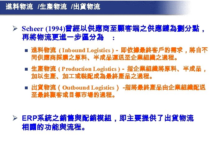 進料物流 /生產物流 /出貨物流 Ø Scheer (1994)曾經以供應商至顧客端之供應鏈為劃分點， 再將物流更進一步區分為 : n 進料物流 ( Inbound Logistics )－