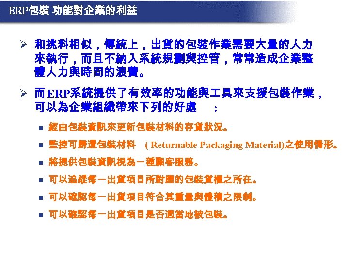 ERP包裝 功能對企業的利益 Ø 和挑料相似，傳統上，出貨的包裝作業需要大量的人力 來執行，而且不納入系統規劃與控管，常常造成企業整 體人力與時間的浪費。 Ø 而 ERP系統提供了有效率的功能與 具來支援包裝作業， 可以為企業組織帶來下列的好處 : n 經由包裝資訊來更新包裝材料的存貨狀況。