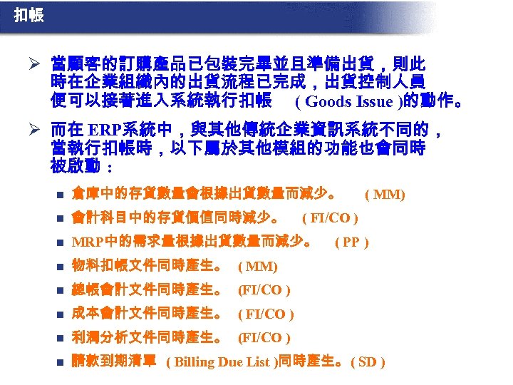 扣帳 Ø 當顧客的訂購產品已包裝完畢並且準備出貨，則此 時在企業組織內的出貨流程已完成，出貨控制人員 便可以接著進入系統執行扣帳 ( Goods Issue )的動作。 Ø 而在 ERP系統中，與其他傳統企業資訊系統不同的， 當執行扣帳時，以下屬於其他模組的功能也會同時 被啟動