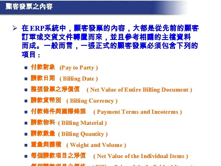 顧客發票之內容 Ø 在 ERP系統中，顧客發票的內容，大都是從先前的顧客 訂單或交貨文件轉置而來，並且參考相關的主檔資料 而成。一般而言，一張正式的顧客發票必須包含下列的 項目 : n 付款對象 (Pay to Party )
