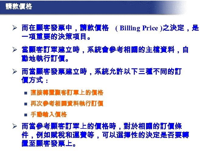 請款價格 Ø 而在顧客發票中，請款價格 ( Billing Price )之決定，是 一項重要的決策項目。 Ø 當顧客訂單建立時，系統會參考相關的主檔資料，自 動地執行訂價。 Ø 而當顧客發票建立時，系統允許以下三種不同的訂 價方式