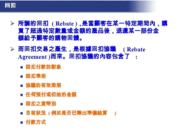 回扣 Ø 所謂的回扣 ( Rebate )， 是當顧客在某一特定期間內，購 買了超過特定數量或金額的產品後，退還某一部份金 額給予顧客的購物回饋。 Ø 而回扣交易之產生，是根據回扣協議 ( Rebate Agreement