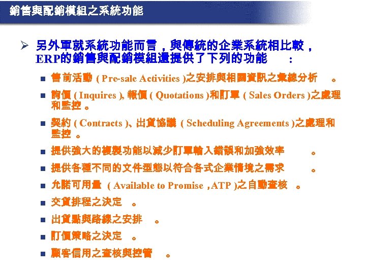 銷售與配銷模組之系統功能 Ø 另外單就系統功能而言，與傳統的企業系統相比較， ERP的銷售與配銷模組還提供了下列的功能 : n 售 前活動 ( Pre-sale Activities )之安排與相關資訊之彙總分析 n 詢價
