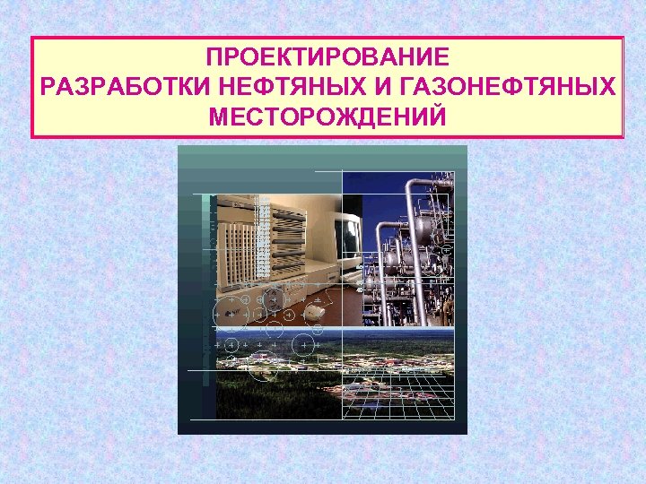 ПРОЕКТИРОВАНИЕ РАЗРАБОТКИ НЕФТЯНЫХ И ГАЗОНЕФТЯНЫХ МЕСТОРОЖДЕНИЙ 