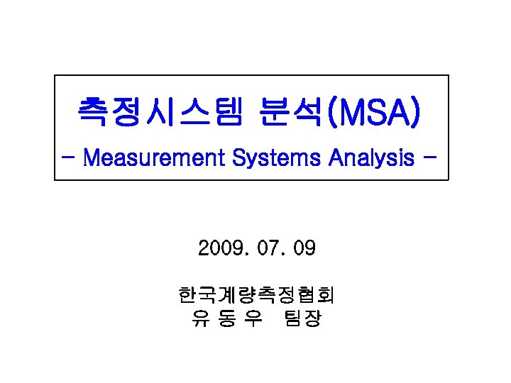 측정시스템 분석(MSA) - Measurement Systems Analysis - 2009. 07. 09 한국계량측정협회 유 동 우