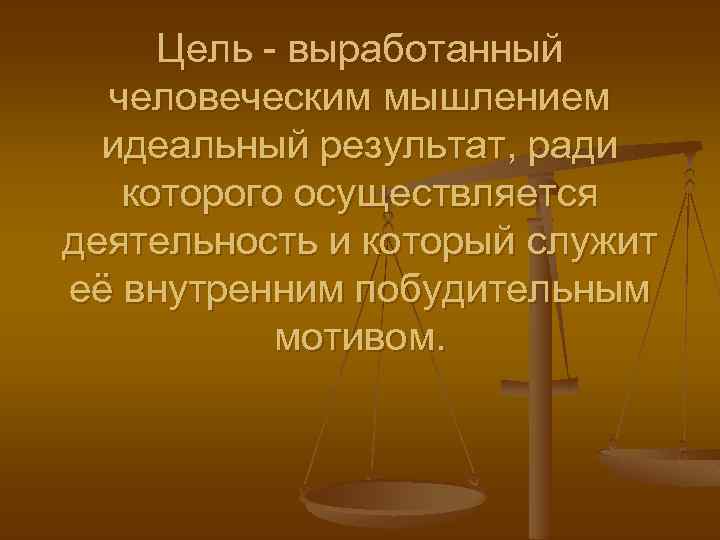 Цель - выработанный человеческим мышлением идеальный результат, ради которого осуществляется деятельность и который служит