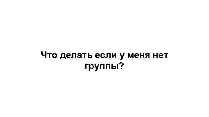 Что делать если у меня нет группы? 