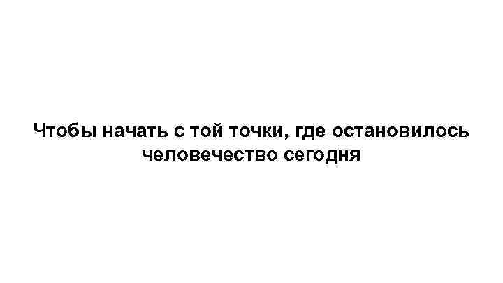 Чтобы начать с той точки, где остановилось человечество сегодня 